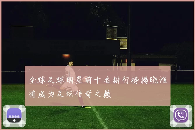 全球足球明星前十名排行榜揭晓谁将成为足坛传奇之巅
