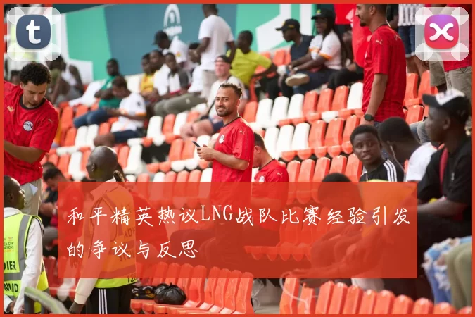 和平精英热议LNG战队比赛经验引发的争议与反思