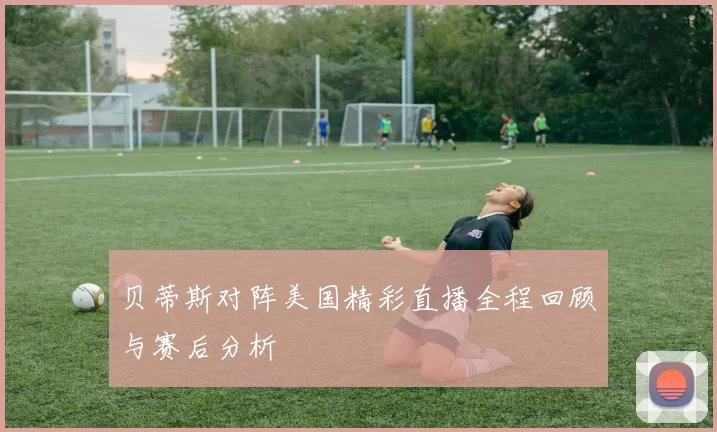 贝蒂斯对阵美国精彩直播全程回顾与赛后分析
