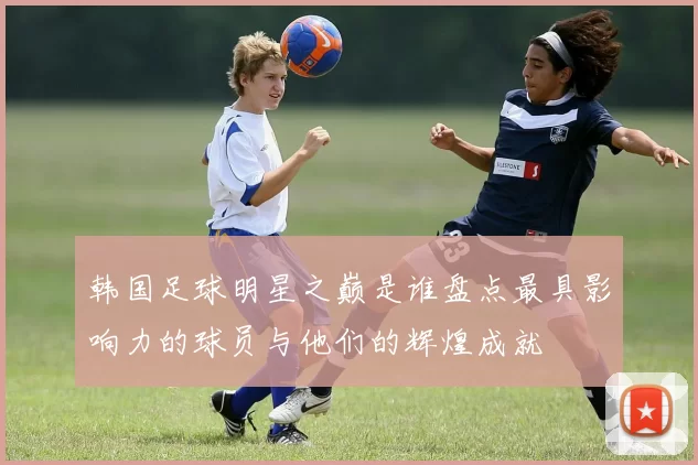 韩国足球明星之巅是谁盘点最具影响力的球员与他们的辉煌成就