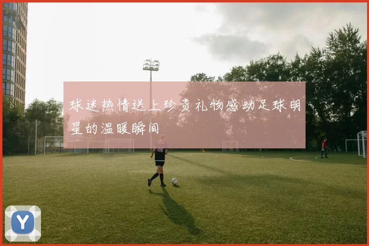 球迷热情送上珍贵礼物感动足球明星的温暖瞬间