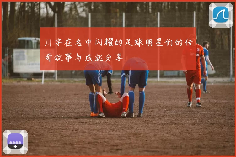 川字在名中闪耀的足球明星们的传奇故事与成就分享