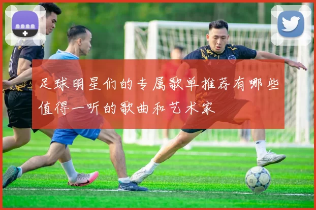 足球明星们的专属歌单推荐有哪些值得一听的歌曲和艺术家