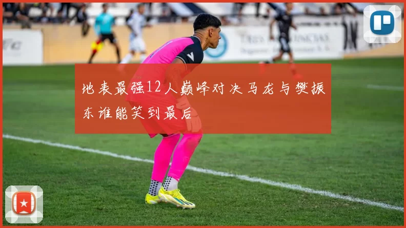 地表最强12人巅峰对决马龙与樊振东谁能笑到最后