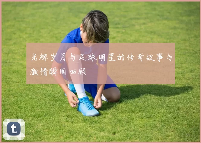 光辉岁月与足球明星的传奇故事与激情瞬间回顾