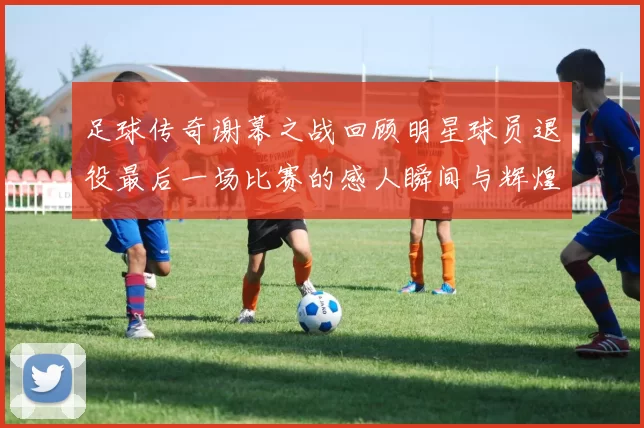足球传奇谢幕之战回顾明星球员退役最后一场比赛的感人瞬间与辉煌历程