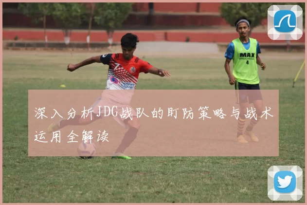 深入分析JDG战队的盯防策略与战术运用全解读