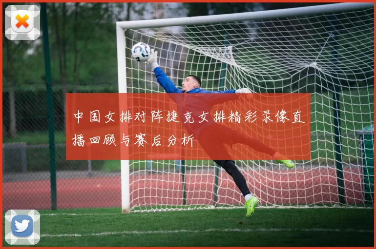 中国女排对阵捷克女排精彩录像直播回顾与赛后分析