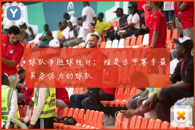 球队净胜球统计：谁是法甲赛季最具杀伤力的球队