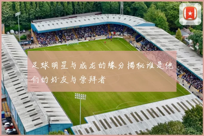 足球明星与成龙的缘分揭秘谁是他们的好友与崇拜者