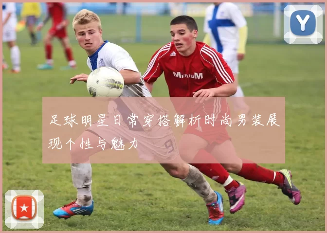 足球明星日常穿搭解析时尚男装展现个性与魅力